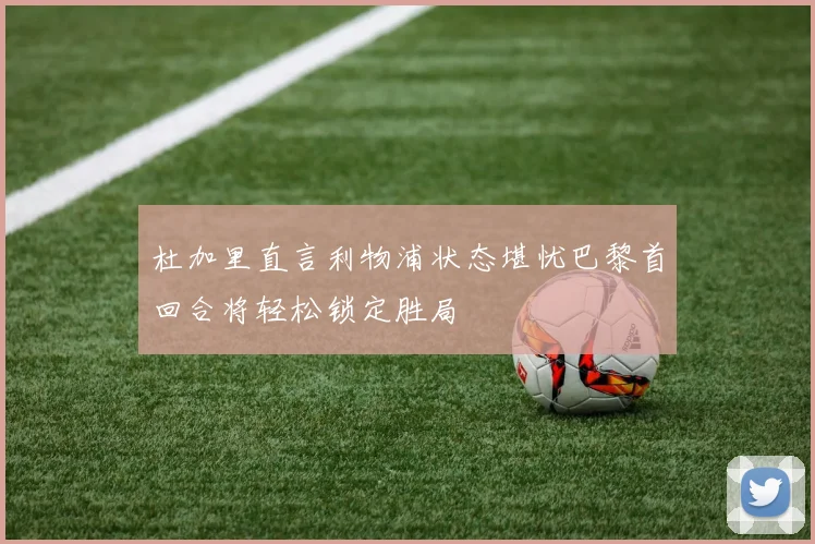 杜加里直言利物浦状态堪忧巴黎首回合将轻松锁定胜局