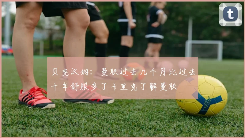 贝克汉姆：曼联过去几个月比过去十年舒服多了卡里克了解曼联