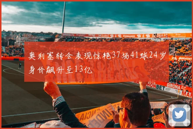 奥利塞转会表现惊艳37场41球24岁身价飙升至13亿