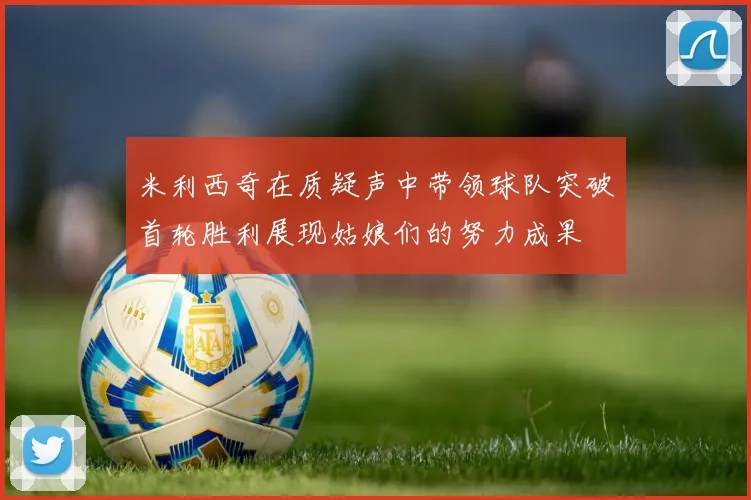 米利西奇在质疑声中带领球队突破首轮胜利展现姑娘们的努力成果