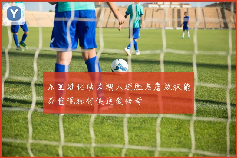 东里进化助力湖人连胜老詹放权能否重现独行侠逆袭传奇