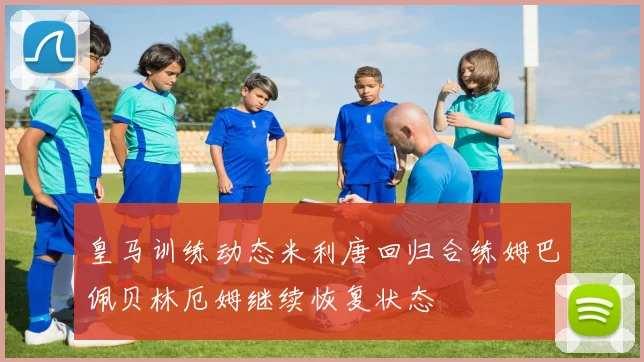 皇马训练动态米利唐回归合练姆巴佩贝林厄姆继续恢复状态