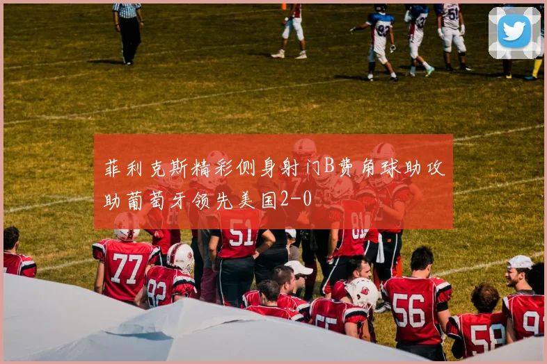 菲利克斯精彩侧身射门B费角球助攻助葡萄牙领先美国2-0