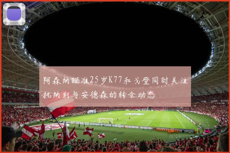 阿森纳瞄准25岁K77和戈登同时关注托纳利与安德森的转会动态