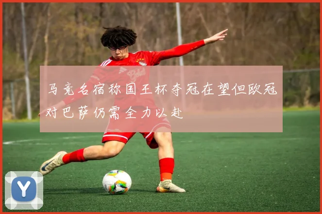 马竞名宿称国王杯夺冠在望但欧冠对巴萨仍需全力以赴