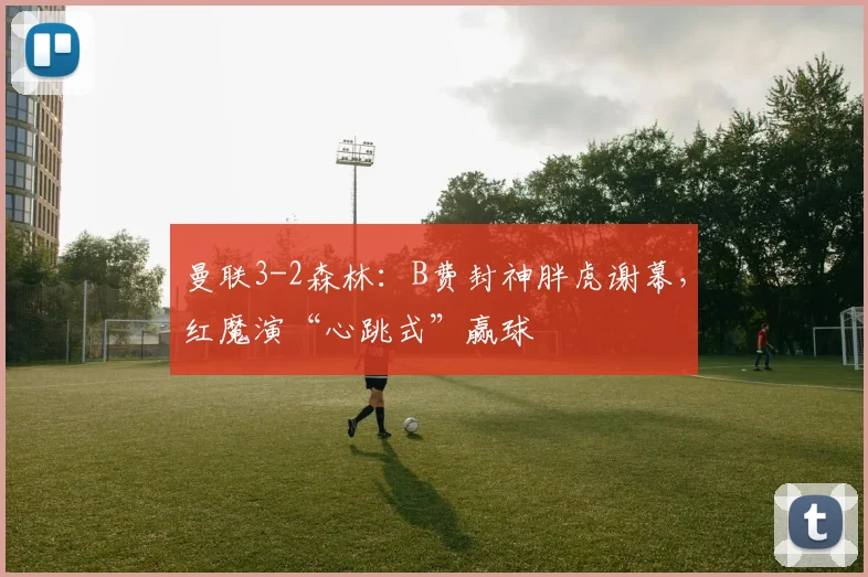 曼联3-2森林：B费封神胖虎谢幕，红魔演“心跳式”赢球