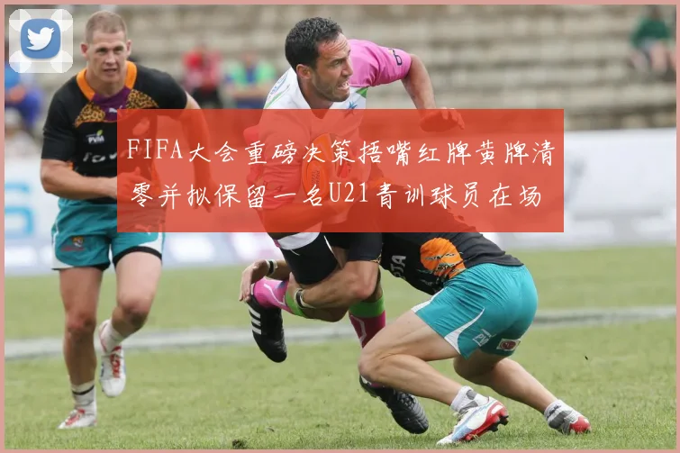 FIFA大会重磅决策捂嘴红牌黄牌清零并拟保留一名U21青训球员在场