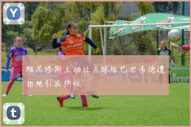 维尼修斯主动让点球给巴尔韦德遭拒绝引发热议