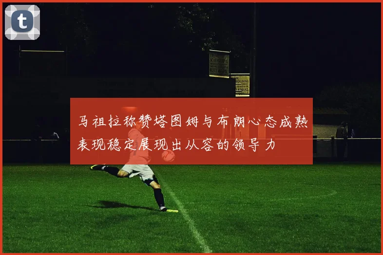 马祖拉称赞塔图姆与布朗心态成熟表现稳定展现出从容的领导力