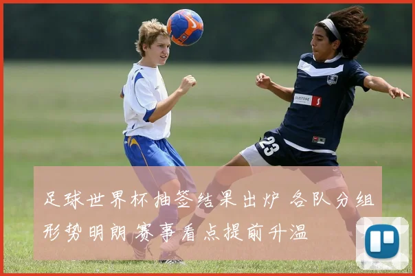 足球世界杯抽签结果出炉 各队分组形势明朗 赛事看点提前升温