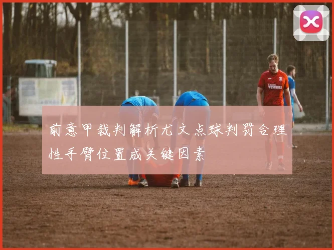 前意甲裁判解析尤文点球判罚合理性手臂位置成关键因素
