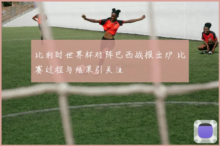 比利时世界杯对阵巴西战报出炉 比赛过程与结果引关注